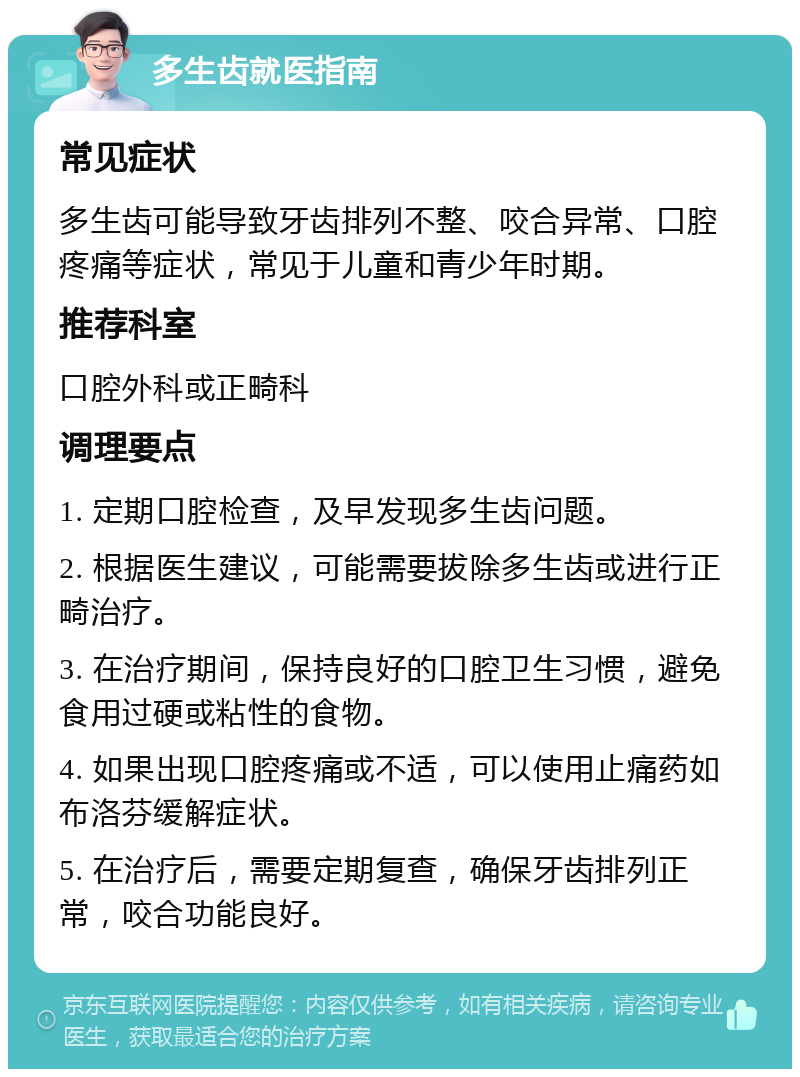 多生齿就医指南 常见症状 多生齿可能导致牙齿排列不整、咬合异常、口腔疼痛等症状，常见于儿童和青少年时期。 推荐科室 口腔外科或正畸科 调理要点 1. 定期口腔检查，及早发现多生齿问题。 2. 根据医生建议，可能需要拔除多生齿或进行正畸治疗。 3. 在治疗期间，保持良好的口腔卫生习惯，避免食用过硬或粘性的食物。 4. 如果出现口腔疼痛或不适，可以使用止痛药如布洛芬缓解症状。 5. 在治疗后，需要定期复查，确保牙齿排列正常，咬合功能良好。