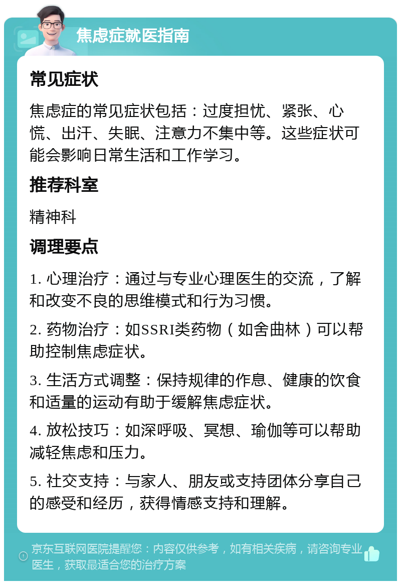 焦虑症就医指南 常见症状 焦虑症的常见症状包括：过度担忧、紧张、心慌、出汗、失眠、注意力不集中等。这些症状可能会影响日常生活和工作学习。 推荐科室 精神科 调理要点 1. 心理治疗：通过与专业心理医生的交流，了解和改变不良的思维模式和行为习惯。 2. 药物治疗：如SSRI类药物（如舍曲林）可以帮助控制焦虑症状。 3. 生活方式调整：保持规律的作息、健康的饮食和适量的运动有助于缓解焦虑症状。 4. 放松技巧：如深呼吸、冥想、瑜伽等可以帮助减轻焦虑和压力。 5. 社交支持：与家人、朋友或支持团体分享自己的感受和经历，获得情感支持和理解。