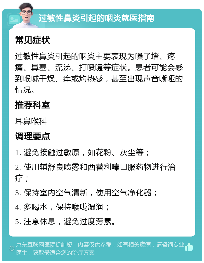 过敏性鼻炎引起的咽炎就医指南 常见症状 过敏性鼻炎引起的咽炎主要表现为嗓子堵、疼痛、鼻塞、流涕、打喷嚏等症状。患者可能会感到喉咙干燥、痒或灼热感，甚至出现声音嘶哑的情况。 推荐科室 耳鼻喉科 调理要点 1. 避免接触过敏原，如花粉、灰尘等； 2. 使用辅舒良喷雾和西替利嗪口服药物进行治疗； 3. 保持室内空气清新，使用空气净化器； 4. 多喝水，保持喉咙湿润； 5. 注意休息，避免过度劳累。