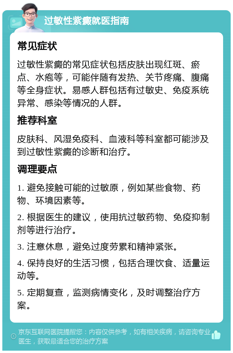 过敏性紫癜就医指南 常见症状 过敏性紫癜的常见症状包括皮肤出现红斑、瘀点、水疱等，可能伴随有发热、关节疼痛、腹痛等全身症状。易感人群包括有过敏史、免疫系统异常、感染等情况的人群。 推荐科室 皮肤科、风湿免疫科、血液科等科室都可能涉及到过敏性紫癜的诊断和治疗。 调理要点 1. 避免接触可能的过敏原，例如某些食物、药物、环境因素等。 2. 根据医生的建议，使用抗过敏药物、免疫抑制剂等进行治疗。 3. 注意休息，避免过度劳累和精神紧张。 4. 保持良好的生活习惯，包括合理饮食、适量运动等。 5. 定期复查，监测病情变化，及时调整治疗方案。