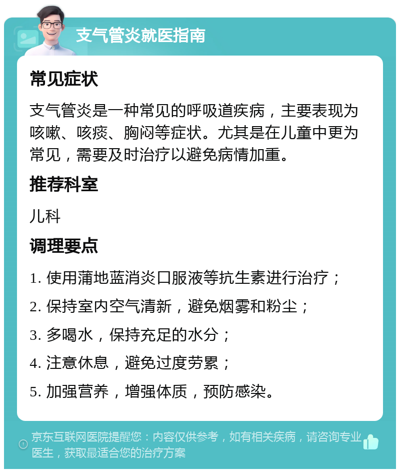 支气管炎就医指南 常见症状 支气管炎是一种常见的呼吸道疾病，主要表现为咳嗽、咳痰、胸闷等症状。尤其是在儿童中更为常见，需要及时治疗以避免病情加重。 推荐科室 儿科 调理要点 1. 使用蒲地蓝消炎口服液等抗生素进行治疗； 2. 保持室内空气清新，避免烟雾和粉尘； 3. 多喝水，保持充足的水分； 4. 注意休息，避免过度劳累； 5. 加强营养，增强体质，预防感染。