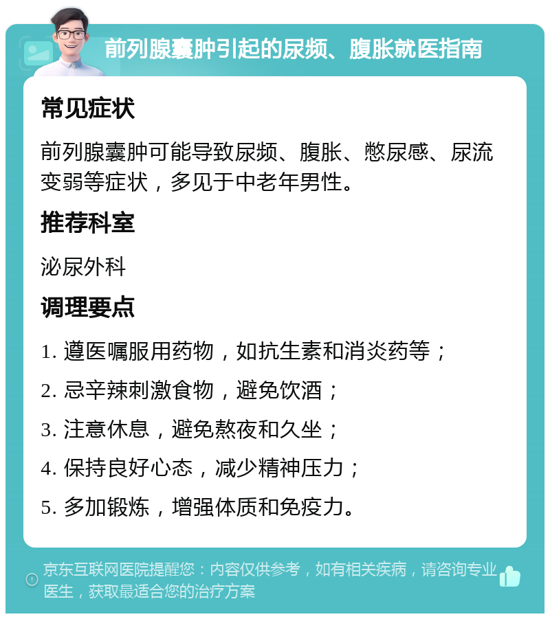 前列腺囊肿引起的尿频、腹胀就医指南 常见症状 前列腺囊肿可能导致尿频、腹胀、憋尿感、尿流变弱等症状，多见于中老年男性。 推荐科室 泌尿外科 调理要点 1. 遵医嘱服用药物，如抗生素和消炎药等； 2. 忌辛辣刺激食物，避免饮酒； 3. 注意休息，避免熬夜和久坐； 4. 保持良好心态，减少精神压力； 5. 多加锻炼，增强体质和免疫力。