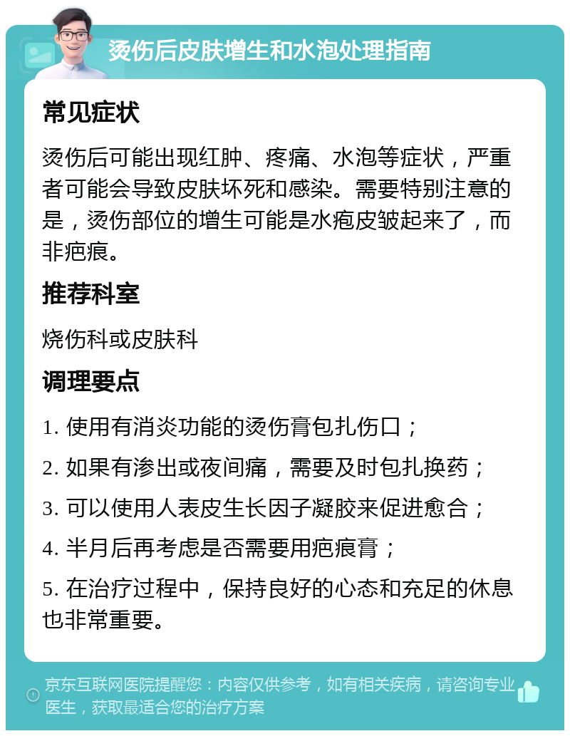 烫伤后皮肤增生和水泡处理指南 常见症状 烫伤后可能出现红肿、疼痛、水泡等症状，严重者可能会导致皮肤坏死和感染。需要特别注意的是，烫伤部位的增生可能是水疱皮皱起来了，而非疤痕。 推荐科室 烧伤科或皮肤科 调理要点 1. 使用有消炎功能的烫伤膏包扎伤口； 2. 如果有渗出或夜间痛，需要及时包扎换药； 3. 可以使用人表皮生长因子凝胶来促进愈合； 4. 半月后再考虑是否需要用疤痕膏； 5. 在治疗过程中，保持良好的心态和充足的休息也非常重要。