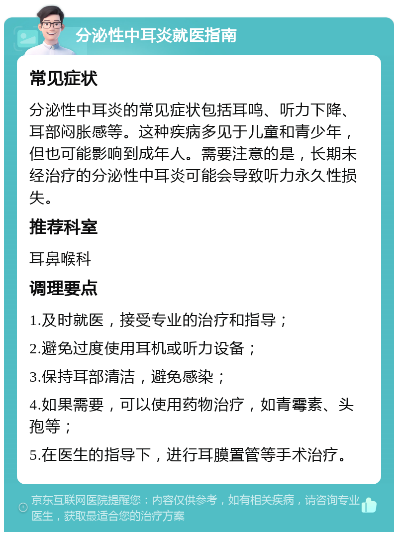 分泌性中耳炎就医指南 常见症状 分泌性中耳炎的常见症状包括耳鸣、听力下降、耳部闷胀感等。这种疾病多见于儿童和青少年，但也可能影响到成年人。需要注意的是，长期未经治疗的分泌性中耳炎可能会导致听力永久性损失。 推荐科室 耳鼻喉科 调理要点 1.及时就医，接受专业的治疗和指导； 2.避免过度使用耳机或听力设备； 3.保持耳部清洁，避免感染； 4.如果需要，可以使用药物治疗，如青霉素、头孢等； 5.在医生的指导下，进行耳膜置管等手术治疗。