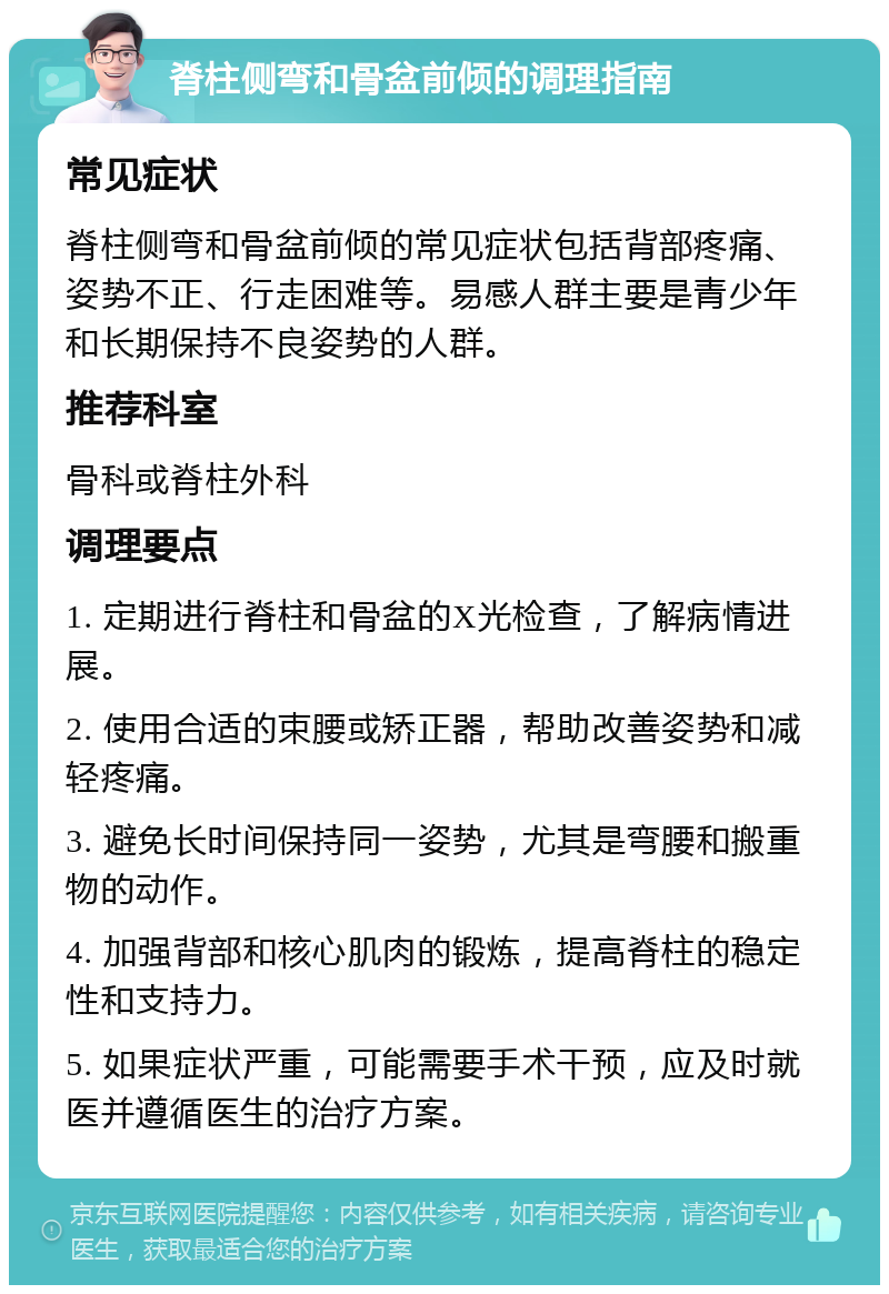 脊柱侧弯和骨盆前倾的调理指南 常见症状 脊柱侧弯和骨盆前倾的常见症状包括背部疼痛、姿势不正、行走困难等。易感人群主要是青少年和长期保持不良姿势的人群。 推荐科室 骨科或脊柱外科 调理要点 1. 定期进行脊柱和骨盆的X光检查，了解病情进展。 2. 使用合适的束腰或矫正器，帮助改善姿势和减轻疼痛。 3. 避免长时间保持同一姿势，尤其是弯腰和搬重物的动作。 4. 加强背部和核心肌肉的锻炼，提高脊柱的稳定性和支持力。 5. 如果症状严重，可能需要手术干预，应及时就医并遵循医生的治疗方案。