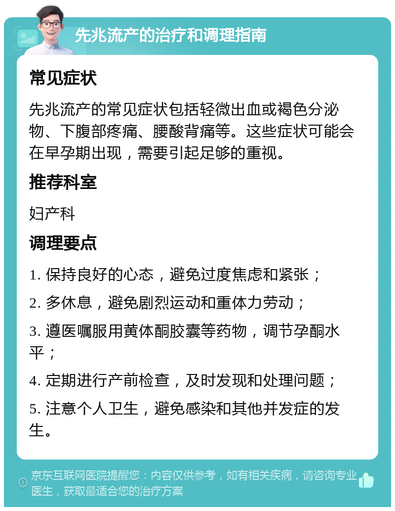 先兆流产的治疗和调理指南 常见症状 先兆流产的常见症状包括轻微出血或褐色分泌物、下腹部疼痛、腰酸背痛等。这些症状可能会在早孕期出现，需要引起足够的重视。 推荐科室 妇产科 调理要点 1. 保持良好的心态，避免过度焦虑和紧张； 2. 多休息，避免剧烈运动和重体力劳动； 3. 遵医嘱服用黄体酮胶囊等药物，调节孕酮水平； 4. 定期进行产前检查，及时发现和处理问题； 5. 注意个人卫生，避免感染和其他并发症的发生。