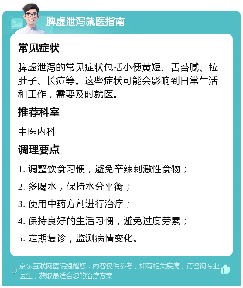 脾虚泄泻就医指南 常见症状 脾虚泄泻的常见症状包括小便黄短、舌苔腻、拉肚子、长痘等。这些症状可能会影响到日常生活和工作，需要及时就医。 推荐科室 中医内科 调理要点 1. 调整饮食习惯，避免辛辣刺激性食物； 2. 多喝水，保持水分平衡； 3. 使用中药方剂进行治疗； 4. 保持良好的生活习惯，避免过度劳累； 5. 定期复诊，监测病情变化。