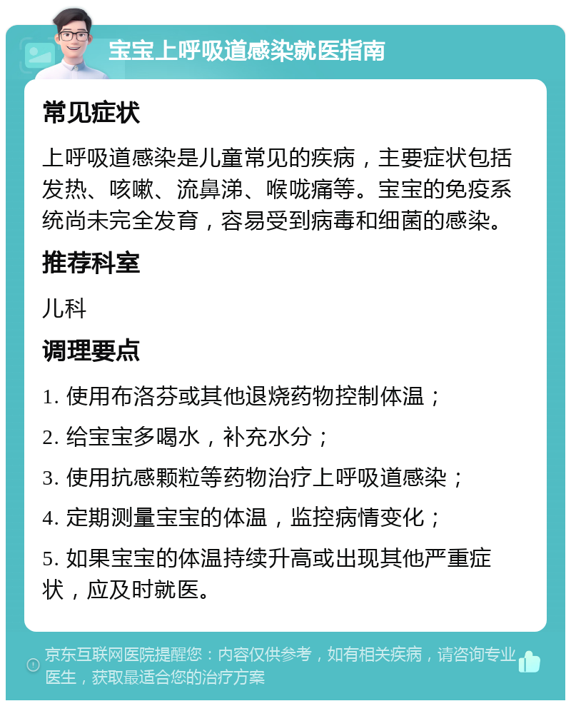 宝宝上呼吸道感染就医指南 常见症状 上呼吸道感染是儿童常见的疾病，主要症状包括发热、咳嗽、流鼻涕、喉咙痛等。宝宝的免疫系统尚未完全发育，容易受到病毒和细菌的感染。 推荐科室 儿科 调理要点 1. 使用布洛芬或其他退烧药物控制体温； 2. 给宝宝多喝水，补充水分； 3. 使用抗感颗粒等药物治疗上呼吸道感染； 4. 定期测量宝宝的体温，监控病情变化； 5. 如果宝宝的体温持续升高或出现其他严重症状，应及时就医。