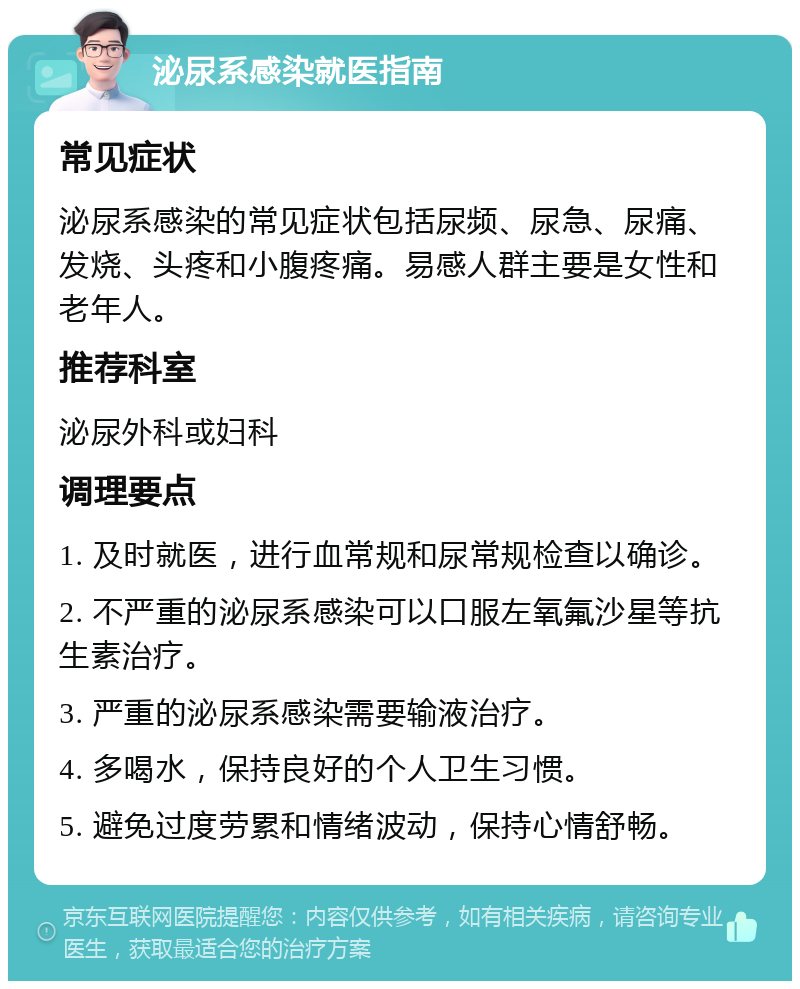 泌尿系感染就医指南 常见症状 泌尿系感染的常见症状包括尿频、尿急、尿痛、发烧、头疼和小腹疼痛。易感人群主要是女性和老年人。 推荐科室 泌尿外科或妇科 调理要点 1. 及时就医，进行血常规和尿常规检查以确诊。 2. 不严重的泌尿系感染可以口服左氧氟沙星等抗生素治疗。 3. 严重的泌尿系感染需要输液治疗。 4. 多喝水，保持良好的个人卫生习惯。 5. 避免过度劳累和情绪波动，保持心情舒畅。