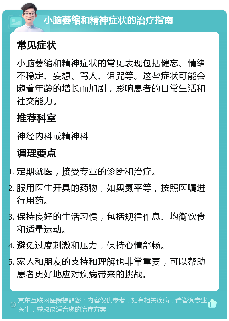 小脑萎缩和精神症状的治疗指南 常见症状 小脑萎缩和精神症状的常见表现包括健忘、情绪不稳定、妄想、骂人、诅咒等。这些症状可能会随着年龄的增长而加剧，影响患者的日常生活和社交能力。 推荐科室 神经内科或精神科 调理要点 定期就医，接受专业的诊断和治疗。 服用医生开具的药物，如奥氮平等，按照医嘱进行用药。 保持良好的生活习惯，包括规律作息、均衡饮食和适量运动。 避免过度刺激和压力，保持心情舒畅。 家人和朋友的支持和理解也非常重要，可以帮助患者更好地应对疾病带来的挑战。