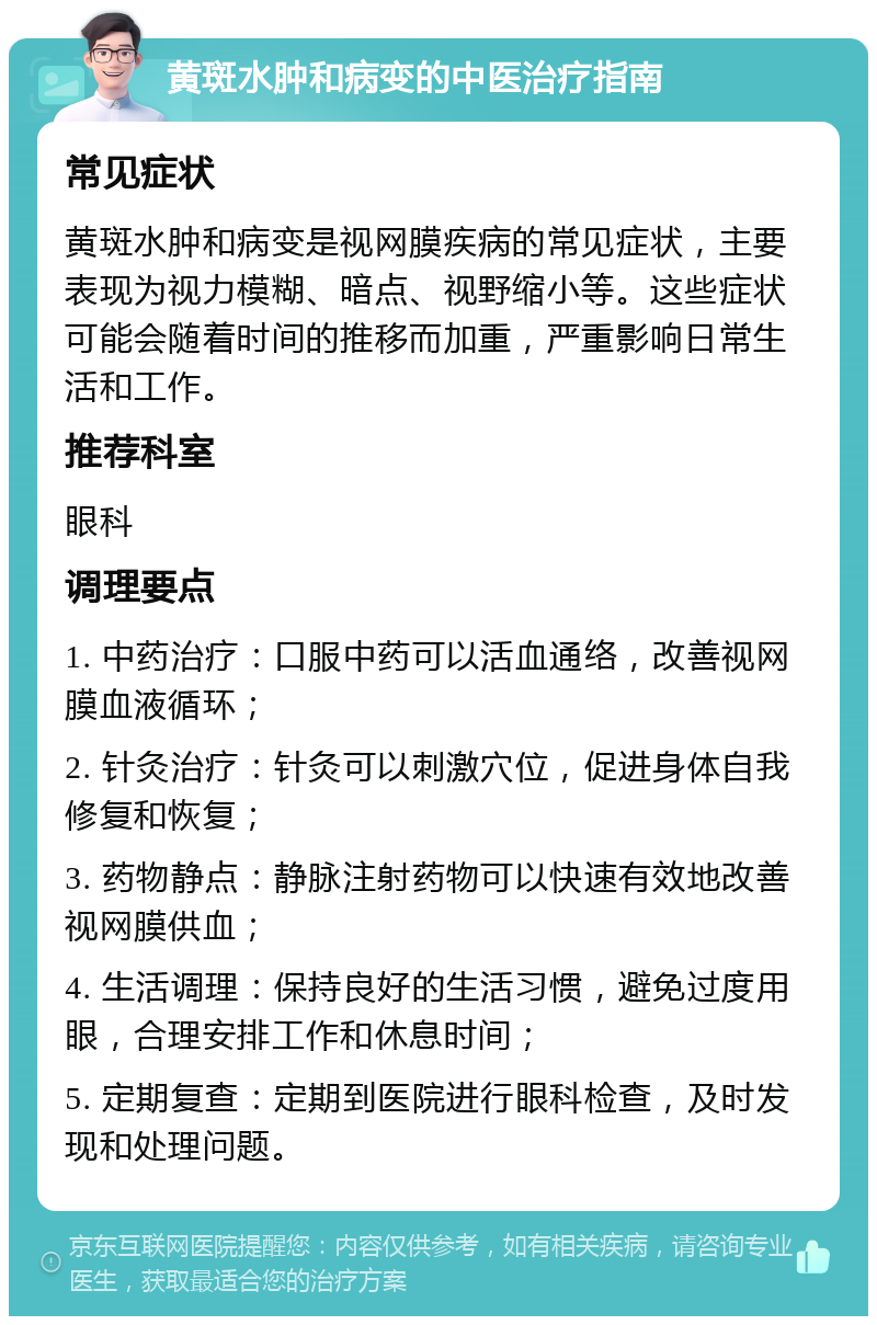 黄斑水肿和病变的中医治疗指南 常见症状 黄斑水肿和病变是视网膜疾病的常见症状，主要表现为视力模糊、暗点、视野缩小等。这些症状可能会随着时间的推移而加重，严重影响日常生活和工作。 推荐科室 眼科 调理要点 1. 中药治疗：口服中药可以活血通络，改善视网膜血液循环； 2. 针灸治疗：针灸可以刺激穴位，促进身体自我修复和恢复； 3. 药物静点：静脉注射药物可以快速有效地改善视网膜供血； 4. 生活调理：保持良好的生活习惯，避免过度用眼，合理安排工作和休息时间； 5. 定期复查：定期到医院进行眼科检查，及时发现和处理问题。