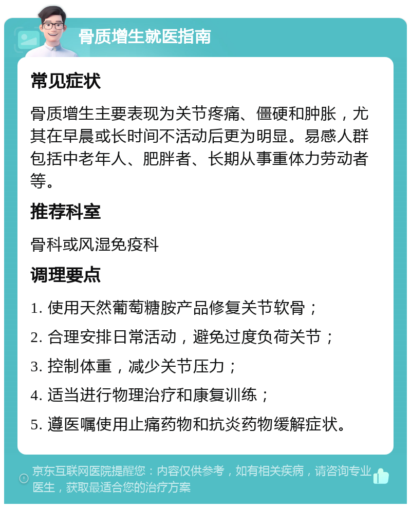 骨质增生就医指南 常见症状 骨质增生主要表现为关节疼痛、僵硬和肿胀，尤其在早晨或长时间不活动后更为明显。易感人群包括中老年人、肥胖者、长期从事重体力劳动者等。 推荐科室 骨科或风湿免疫科 调理要点 1. 使用天然葡萄糖胺产品修复关节软骨； 2. 合理安排日常活动，避免过度负荷关节； 3. 控制体重，减少关节压力； 4. 适当进行物理治疗和康复训练； 5. 遵医嘱使用止痛药物和抗炎药物缓解症状。