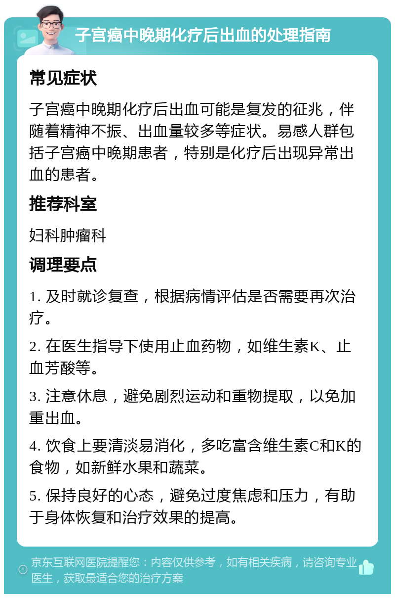 子宫癌中晚期化疗后出血的处理指南 常见症状 子宫癌中晚期化疗后出血可能是复发的征兆，伴随着精神不振、出血量较多等症状。易感人群包括子宫癌中晚期患者，特别是化疗后出现异常出血的患者。 推荐科室 妇科肿瘤科 调理要点 1. 及时就诊复查，根据病情评估是否需要再次治疗。 2. 在医生指导下使用止血药物，如维生素K、止血芳酸等。 3. 注意休息，避免剧烈运动和重物提取，以免加重出血。 4. 饮食上要清淡易消化，多吃富含维生素C和K的食物，如新鲜水果和蔬菜。 5. 保持良好的心态，避免过度焦虑和压力，有助于身体恢复和治疗效果的提高。