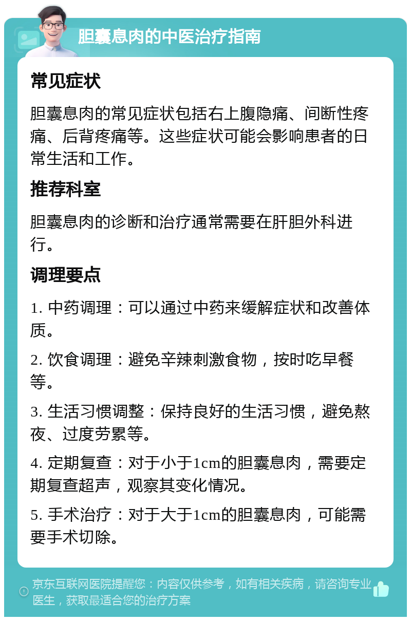 胆囊息肉的中医治疗指南 常见症状 胆囊息肉的常见症状包括右上腹隐痛、间断性疼痛、后背疼痛等。这些症状可能会影响患者的日常生活和工作。 推荐科室 胆囊息肉的诊断和治疗通常需要在肝胆外科进行。 调理要点 1. 中药调理：可以通过中药来缓解症状和改善体质。 2. 饮食调理：避免辛辣刺激食物，按时吃早餐等。 3. 生活习惯调整：保持良好的生活习惯，避免熬夜、过度劳累等。 4. 定期复查：对于小于1cm的胆囊息肉，需要定期复查超声，观察其变化情况。 5. 手术治疗：对于大于1cm的胆囊息肉，可能需要手术切除。