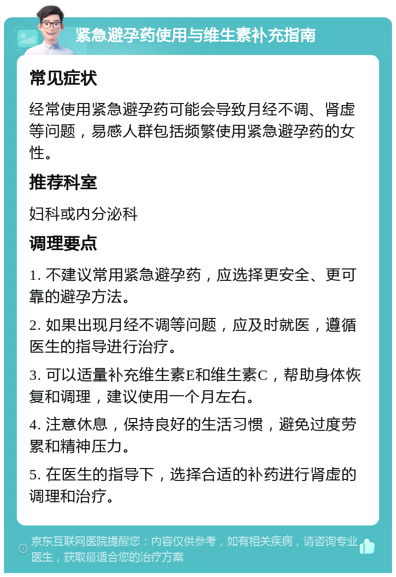 紧急避孕药使用与维生素补充指南 常见症状 经常使用紧急避孕药可能会导致月经不调、肾虚等问题，易感人群包括频繁使用紧急避孕药的女性。 推荐科室 妇科或内分泌科 调理要点 1. 不建议常用紧急避孕药，应选择更安全、更可靠的避孕方法。 2. 如果出现月经不调等问题，应及时就医，遵循医生的指导进行治疗。 3. 可以适量补充维生素E和维生素C，帮助身体恢复和调理，建议使用一个月左右。 4. 注意休息，保持良好的生活习惯，避免过度劳累和精神压力。 5. 在医生的指导下，选择合适的补药进行肾虚的调理和治疗。