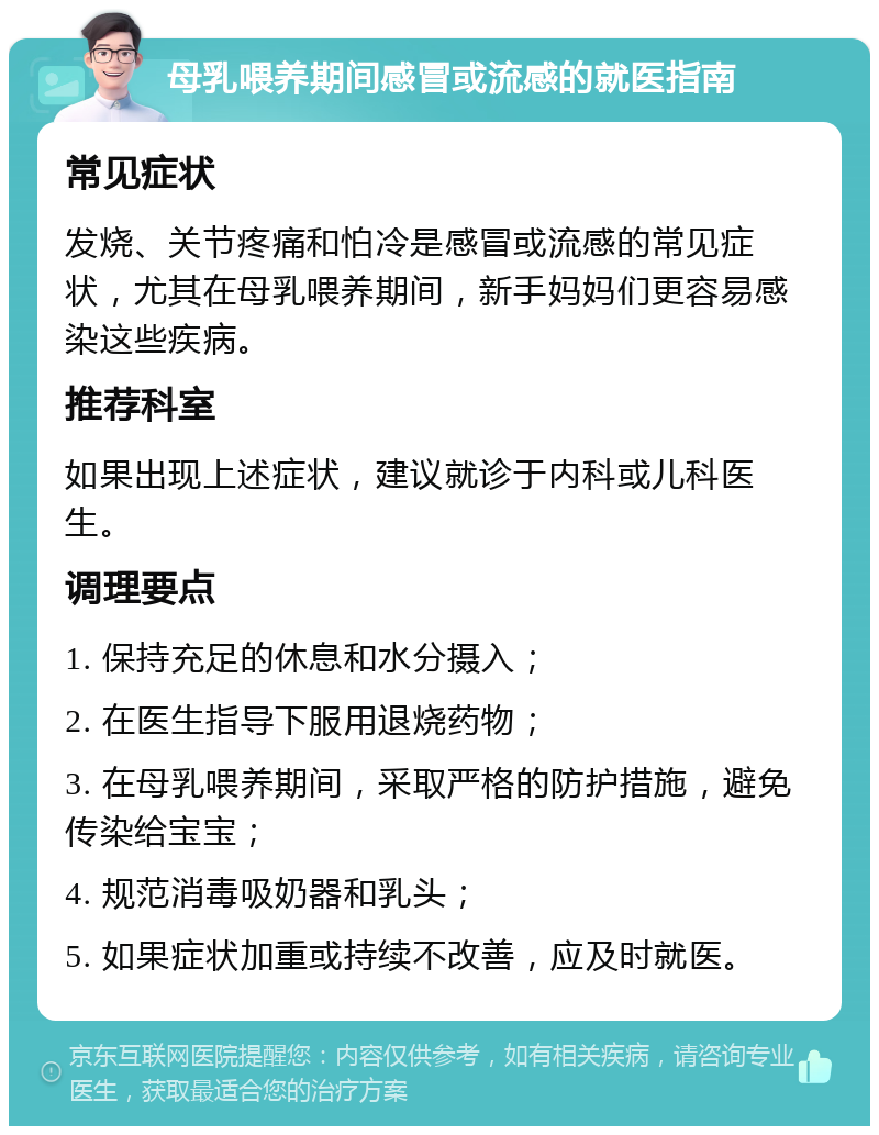 母乳喂养期间感冒或流感的就医指南 常见症状 发烧、关节疼痛和怕冷是感冒或流感的常见症状，尤其在母乳喂养期间，新手妈妈们更容易感染这些疾病。 推荐科室 如果出现上述症状，建议就诊于内科或儿科医生。 调理要点 1. 保持充足的休息和水分摄入； 2. 在医生指导下服用退烧药物； 3. 在母乳喂养期间，采取严格的防护措施，避免传染给宝宝； 4. 规范消毒吸奶器和乳头； 5. 如果症状加重或持续不改善，应及时就医。