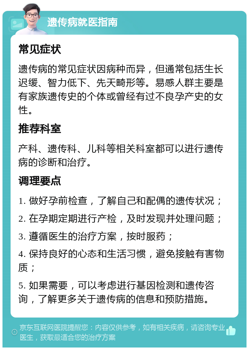 遗传病就医指南 常见症状 遗传病的常见症状因病种而异，但通常包括生长迟缓、智力低下、先天畸形等。易感人群主要是有家族遗传史的个体或曾经有过不良孕产史的女性。 推荐科室 产科、遗传科、儿科等相关科室都可以进行遗传病的诊断和治疗。 调理要点 1. 做好孕前检查，了解自己和配偶的遗传状况； 2. 在孕期定期进行产检，及时发现并处理问题； 3. 遵循医生的治疗方案，按时服药； 4. 保持良好的心态和生活习惯，避免接触有害物质； 5. 如果需要，可以考虑进行基因检测和遗传咨询，了解更多关于遗传病的信息和预防措施。