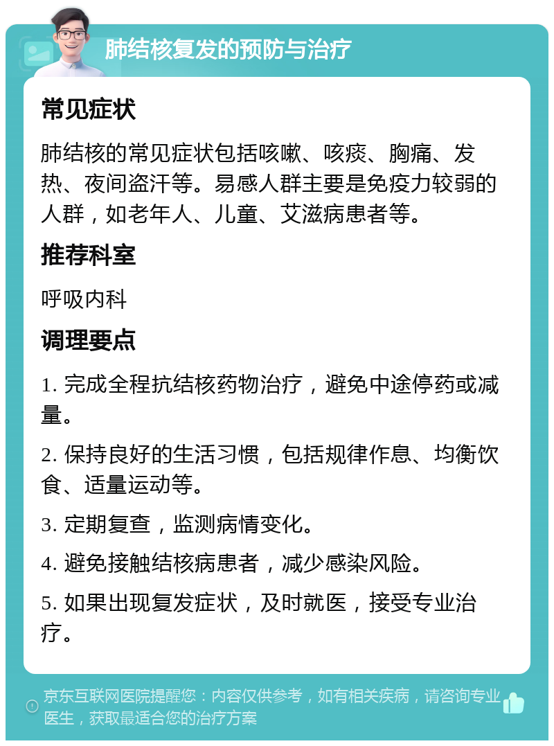 肺结核复发的预防与治疗 常见症状 肺结核的常见症状包括咳嗽、咳痰、胸痛、发热、夜间盗汗等。易感人群主要是免疫力较弱的人群，如老年人、儿童、艾滋病患者等。 推荐科室 呼吸内科 调理要点 1. 完成全程抗结核药物治疗，避免中途停药或减量。 2. 保持良好的生活习惯，包括规律作息、均衡饮食、适量运动等。 3. 定期复查，监测病情变化。 4. 避免接触结核病患者，减少感染风险。 5. 如果出现复发症状，及时就医，接受专业治疗。