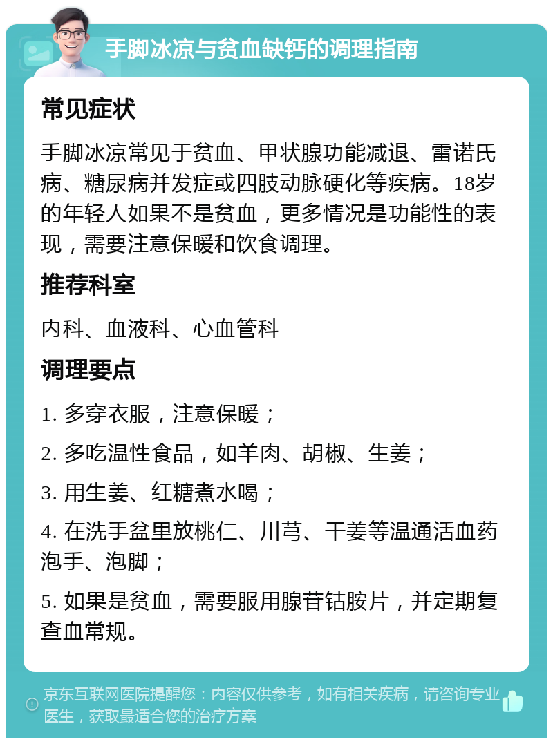 手脚冰凉与贫血缺钙的调理指南 常见症状 手脚冰凉常见于贫血、甲状腺功能减退、雷诺氏病、糖尿病并发症或四肢动脉硬化等疾病。18岁的年轻人如果不是贫血，更多情况是功能性的表现，需要注意保暖和饮食调理。 推荐科室 内科、血液科、心血管科 调理要点 1. 多穿衣服，注意保暖； 2. 多吃温性食品，如羊肉、胡椒、生姜； 3. 用生姜、红糖煮水喝； 4. 在洗手盆里放桃仁、川芎、干姜等温通活血药泡手、泡脚； 5. 如果是贫血，需要服用腺苷钴胺片，并定期复查血常规。