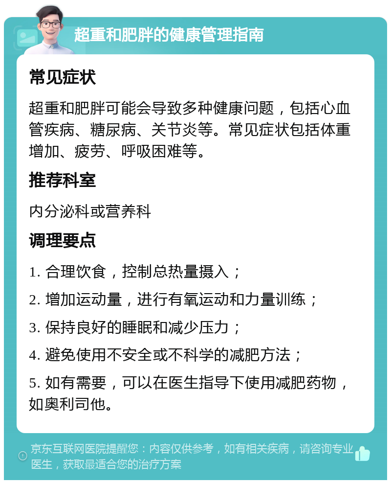 超重和肥胖的健康管理指南 常见症状 超重和肥胖可能会导致多种健康问题，包括心血管疾病、糖尿病、关节炎等。常见症状包括体重增加、疲劳、呼吸困难等。 推荐科室 内分泌科或营养科 调理要点 1. 合理饮食，控制总热量摄入； 2. 增加运动量，进行有氧运动和力量训练； 3. 保持良好的睡眠和减少压力； 4. 避免使用不安全或不科学的减肥方法； 5. 如有需要，可以在医生指导下使用减肥药物，如奥利司他。