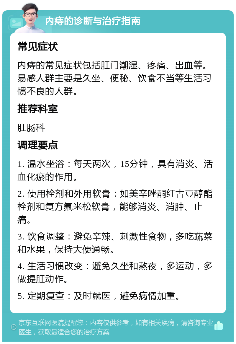 内痔的诊断与治疗指南 常见症状 内痔的常见症状包括肛门潮湿、疼痛、出血等。易感人群主要是久坐、便秘、饮食不当等生活习惯不良的人群。 推荐科室 肛肠科 调理要点 1. 温水坐浴：每天两次，15分钟，具有消炎、活血化瘀的作用。 2. 使用栓剂和外用软膏：如美辛唑酮红古豆醇酯栓剂和复方氟米松软膏，能够消炎、消肿、止痛。 3. 饮食调整：避免辛辣、刺激性食物，多吃蔬菜和水果，保持大便通畅。 4. 生活习惯改变：避免久坐和熬夜，多运动，多做提肛动作。 5. 定期复查：及时就医，避免病情加重。