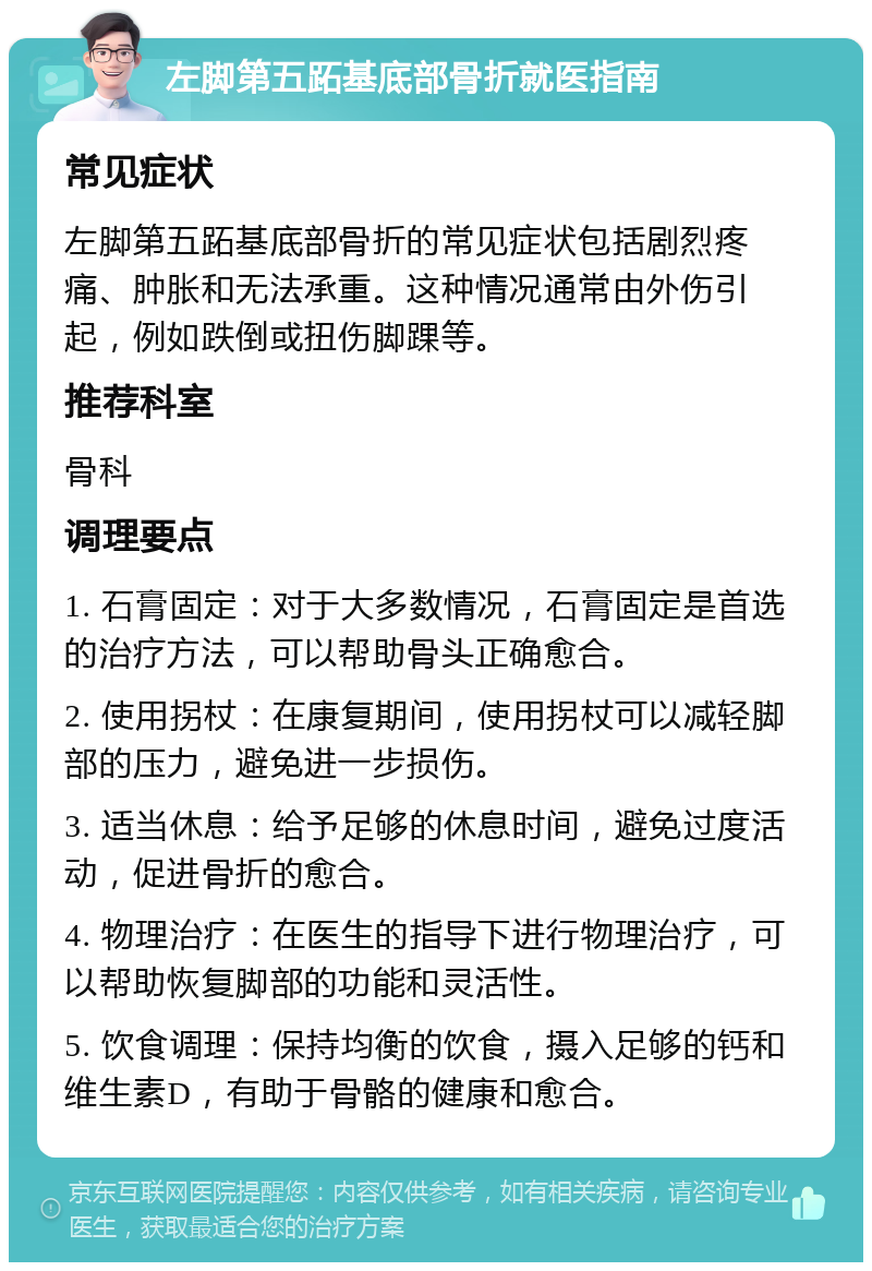 左脚第五跖基底部骨折就医指南 常见症状 左脚第五跖基底部骨折的常见症状包括剧烈疼痛、肿胀和无法承重。这种情况通常由外伤引起，例如跌倒或扭伤脚踝等。 推荐科室 骨科 调理要点 1. 石膏固定：对于大多数情况，石膏固定是首选的治疗方法，可以帮助骨头正确愈合。 2. 使用拐杖：在康复期间，使用拐杖可以减轻脚部的压力，避免进一步损伤。 3. 适当休息：给予足够的休息时间，避免过度活动，促进骨折的愈合。 4. 物理治疗：在医生的指导下进行物理治疗，可以帮助恢复脚部的功能和灵活性。 5. 饮食调理：保持均衡的饮食，摄入足够的钙和维生素D，有助于骨骼的健康和愈合。