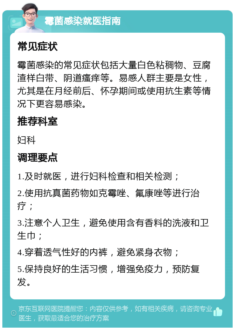 霉菌感染就医指南 常见症状 霉菌感染的常见症状包括大量白色粘稠物、豆腐渣样白带、阴道瘙痒等。易感人群主要是女性，尤其是在月经前后、怀孕期间或使用抗生素等情况下更容易感染。 推荐科室 妇科 调理要点 1.及时就医，进行妇科检查和相关检测； 2.使用抗真菌药物如克霉唑、氟康唑等进行治疗； 3.注意个人卫生，避免使用含有香料的洗液和卫生巾； 4.穿着透气性好的内裤，避免紧身衣物； 5.保持良好的生活习惯，增强免疫力，预防复发。