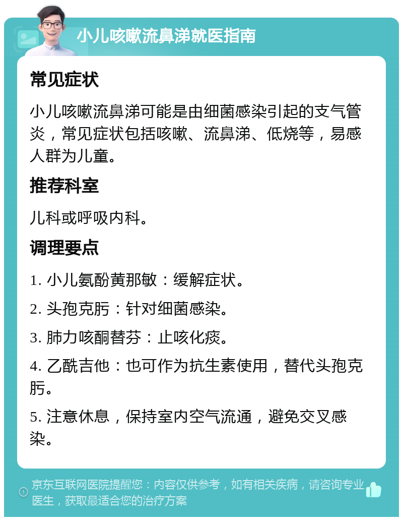 小儿咳嗽流鼻涕就医指南 常见症状 小儿咳嗽流鼻涕可能是由细菌感染引起的支气管炎，常见症状包括咳嗽、流鼻涕、低烧等，易感人群为儿童。 推荐科室 儿科或呼吸内科。 调理要点 1. 小儿氨酚黄那敏：缓解症状。 2. 头孢克肟：针对细菌感染。 3. 肺力咳酮替芬：止咳化痰。 4. 乙酰吉他：也可作为抗生素使用，替代头孢克肟。 5. 注意休息，保持室内空气流通，避免交叉感染。