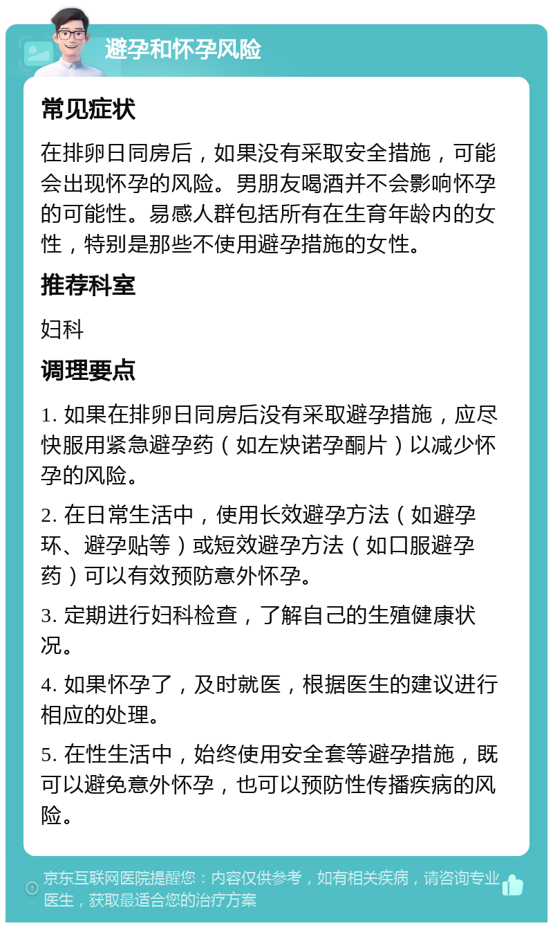 避孕和怀孕风险 常见症状 在排卵日同房后，如果没有采取安全措施，可能会出现怀孕的风险。男朋友喝酒并不会影响怀孕的可能性。易感人群包括所有在生育年龄内的女性，特别是那些不使用避孕措施的女性。 推荐科室 妇科 调理要点 1. 如果在排卵日同房后没有采取避孕措施，应尽快服用紧急避孕药（如左炔诺孕酮片）以减少怀孕的风险。 2. 在日常生活中，使用长效避孕方法（如避孕环、避孕贴等）或短效避孕方法（如口服避孕药）可以有效预防意外怀孕。 3. 定期进行妇科检查，了解自己的生殖健康状况。 4. 如果怀孕了，及时就医，根据医生的建议进行相应的处理。 5. 在性生活中，始终使用安全套等避孕措施，既可以避免意外怀孕，也可以预防性传播疾病的风险。