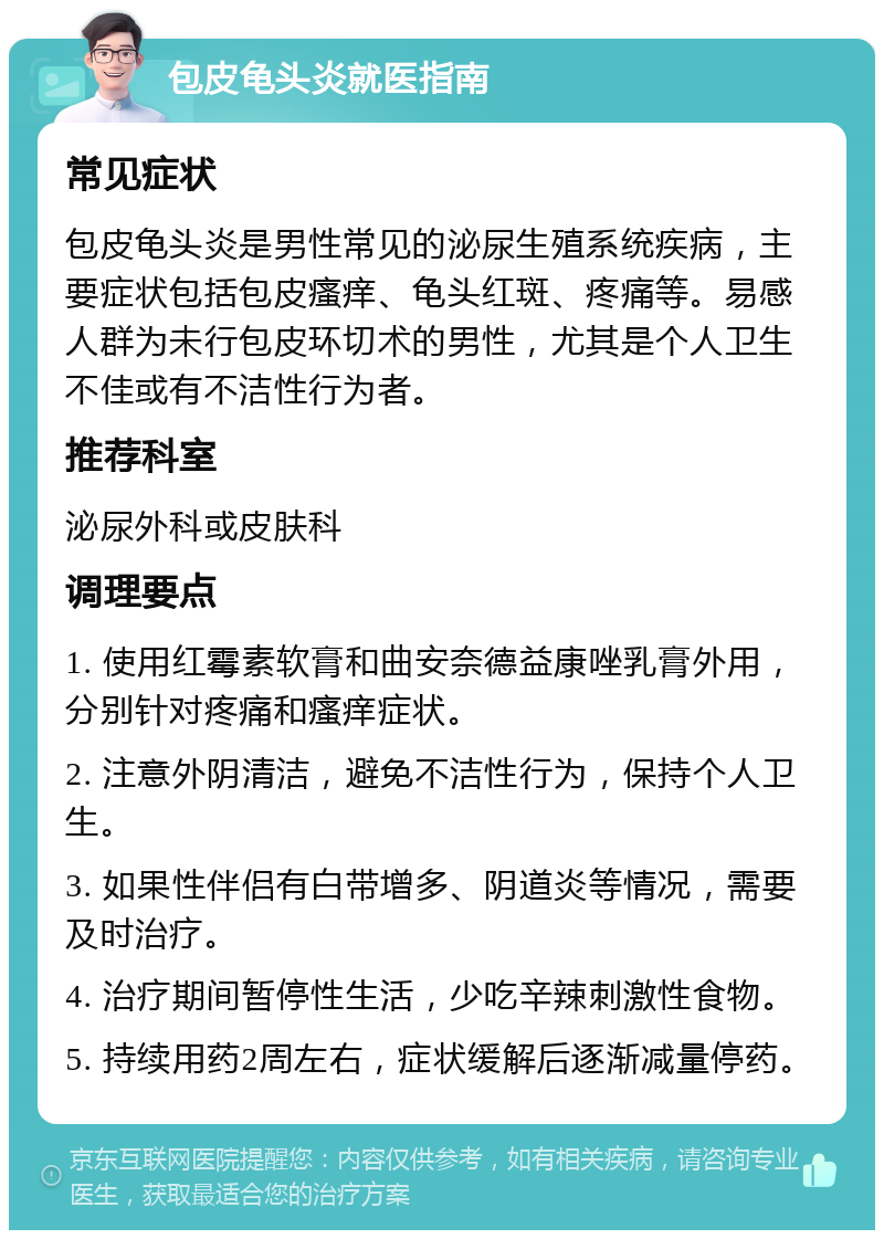 包皮龟头炎就医指南 常见症状 包皮龟头炎是男性常见的泌尿生殖系统疾病，主要症状包括包皮瘙痒、龟头红斑、疼痛等。易感人群为未行包皮环切术的男性，尤其是个人卫生不佳或有不洁性行为者。 推荐科室 泌尿外科或皮肤科 调理要点 1. 使用红霉素软膏和曲安奈德益康唑乳膏外用，分别针对疼痛和瘙痒症状。 2. 注意外阴清洁，避免不洁性行为，保持个人卫生。 3. 如果性伴侣有白带增多、阴道炎等情况，需要及时治疗。 4. 治疗期间暂停性生活，少吃辛辣刺激性食物。 5. 持续用药2周左右，症状缓解后逐渐减量停药。