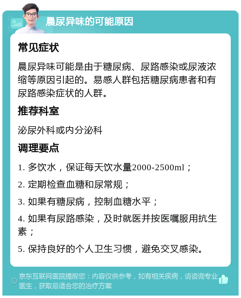 晨尿异味的可能原因 常见症状 晨尿异味可能是由于糖尿病、尿路感染或尿液浓缩等原因引起的。易感人群包括糖尿病患者和有尿路感染症状的人群。 推荐科室 泌尿外科或内分泌科 调理要点 1. 多饮水，保证每天饮水量2000-2500ml； 2. 定期检查血糖和尿常规； 3. 如果有糖尿病，控制血糖水平； 4. 如果有尿路感染，及时就医并按医嘱服用抗生素； 5. 保持良好的个人卫生习惯，避免交叉感染。