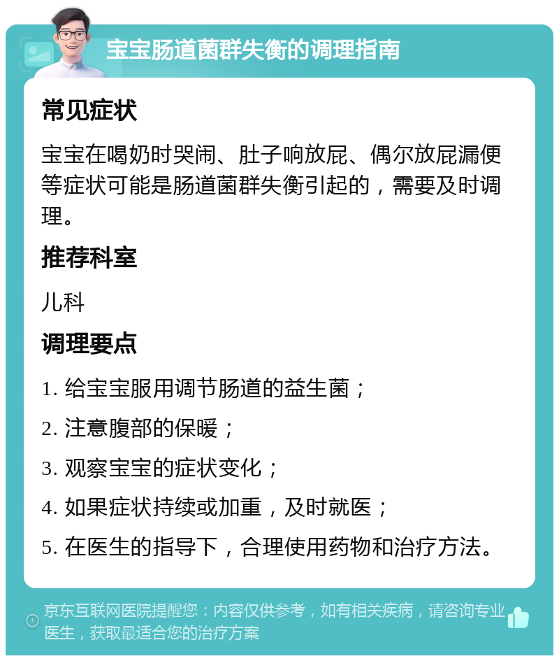 宝宝肠道菌群失衡的调理指南 常见症状 宝宝在喝奶时哭闹、肚子响放屁、偶尔放屁漏便等症状可能是肠道菌群失衡引起的，需要及时调理。 推荐科室 儿科 调理要点 1. 给宝宝服用调节肠道的益生菌； 2. 注意腹部的保暖； 3. 观察宝宝的症状变化； 4. 如果症状持续或加重，及时就医； 5. 在医生的指导下，合理使用药物和治疗方法。