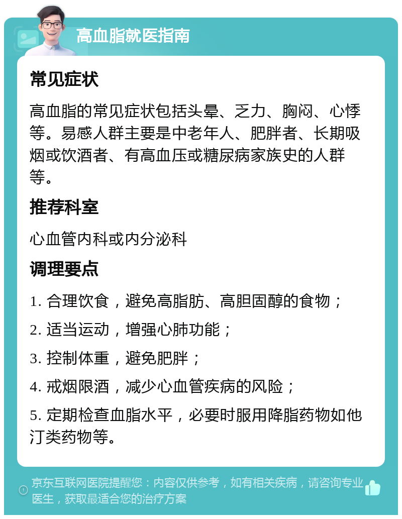 高血脂就医指南 常见症状 高血脂的常见症状包括头晕、乏力、胸闷、心悸等。易感人群主要是中老年人、肥胖者、长期吸烟或饮酒者、有高血压或糖尿病家族史的人群等。 推荐科室 心血管内科或内分泌科 调理要点 1. 合理饮食，避免高脂肪、高胆固醇的食物； 2. 适当运动，增强心肺功能； 3. 控制体重，避免肥胖； 4. 戒烟限酒，减少心血管疾病的风险； 5. 定期检查血脂水平，必要时服用降脂药物如他汀类药物等。