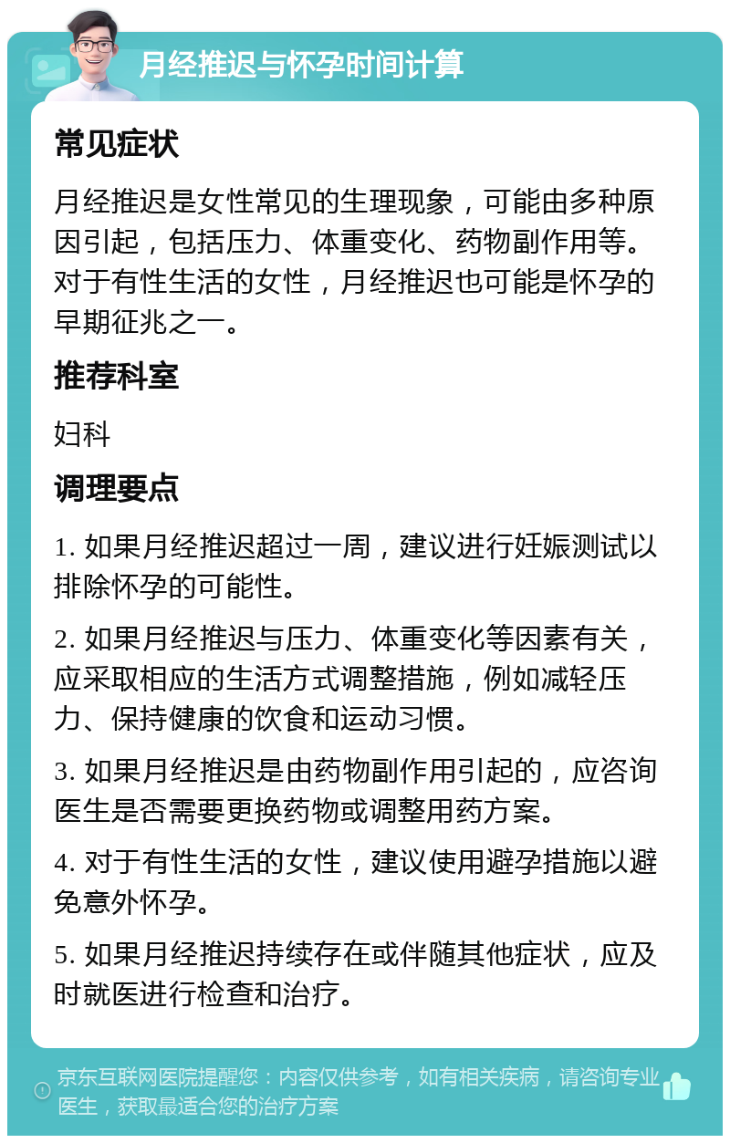 月经推迟与怀孕时间计算 常见症状 月经推迟是女性常见的生理现象，可能由多种原因引起，包括压力、体重变化、药物副作用等。对于有性生活的女性，月经推迟也可能是怀孕的早期征兆之一。 推荐科室 妇科 调理要点 1. 如果月经推迟超过一周，建议进行妊娠测试以排除怀孕的可能性。 2. 如果月经推迟与压力、体重变化等因素有关，应采取相应的生活方式调整措施，例如减轻压力、保持健康的饮食和运动习惯。 3. 如果月经推迟是由药物副作用引起的，应咨询医生是否需要更换药物或调整用药方案。 4. 对于有性生活的女性，建议使用避孕措施以避免意外怀孕。 5. 如果月经推迟持续存在或伴随其他症状，应及时就医进行检查和治疗。