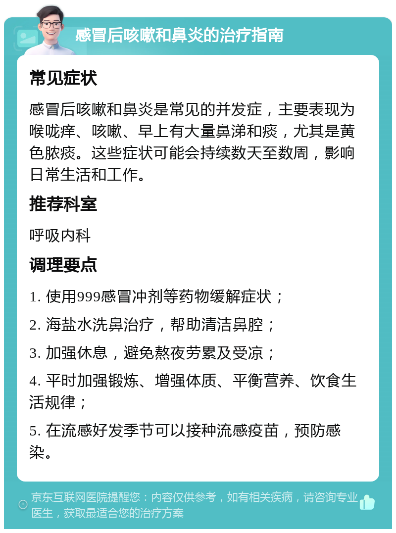 感冒后咳嗽和鼻炎的治疗指南 常见症状 感冒后咳嗽和鼻炎是常见的并发症，主要表现为喉咙痒、咳嗽、早上有大量鼻涕和痰，尤其是黄色脓痰。这些症状可能会持续数天至数周，影响日常生活和工作。 推荐科室 呼吸内科 调理要点 1. 使用999感冒冲剂等药物缓解症状； 2. 海盐水洗鼻治疗，帮助清洁鼻腔； 3. 加强休息，避免熬夜劳累及受凉； 4. 平时加强锻炼、增强体质、平衡营养、饮食生活规律； 5. 在流感好发季节可以接种流感疫苗，预防感染。