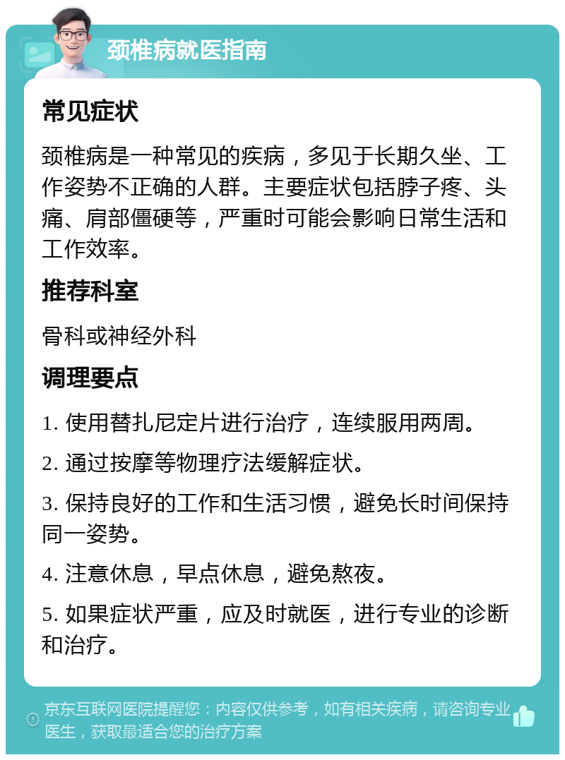 颈椎病就医指南 常见症状 颈椎病是一种常见的疾病，多见于长期久坐、工作姿势不正确的人群。主要症状包括脖子疼、头痛、肩部僵硬等，严重时可能会影响日常生活和工作效率。 推荐科室 骨科或神经外科 调理要点 1. 使用替扎尼定片进行治疗，连续服用两周。 2. 通过按摩等物理疗法缓解症状。 3. 保持良好的工作和生活习惯，避免长时间保持同一姿势。 4. 注意休息，早点休息，避免熬夜。 5. 如果症状严重，应及时就医，进行专业的诊断和治疗。