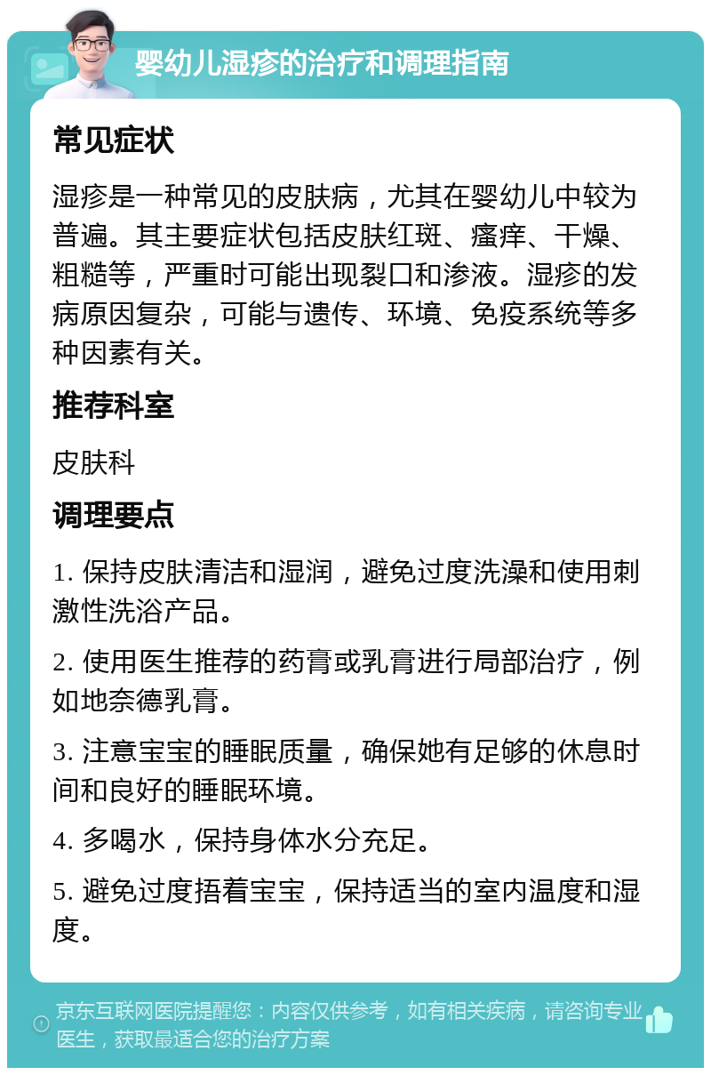 婴幼儿湿疹的治疗和调理指南 常见症状 湿疹是一种常见的皮肤病，尤其在婴幼儿中较为普遍。其主要症状包括皮肤红斑、瘙痒、干燥、粗糙等，严重时可能出现裂口和渗液。湿疹的发病原因复杂，可能与遗传、环境、免疫系统等多种因素有关。 推荐科室 皮肤科 调理要点 1. 保持皮肤清洁和湿润，避免过度洗澡和使用刺激性洗浴产品。 2. 使用医生推荐的药膏或乳膏进行局部治疗，例如地奈德乳膏。 3. 注意宝宝的睡眠质量，确保她有足够的休息时间和良好的睡眠环境。 4. 多喝水，保持身体水分充足。 5. 避免过度捂着宝宝，保持适当的室内温度和湿度。