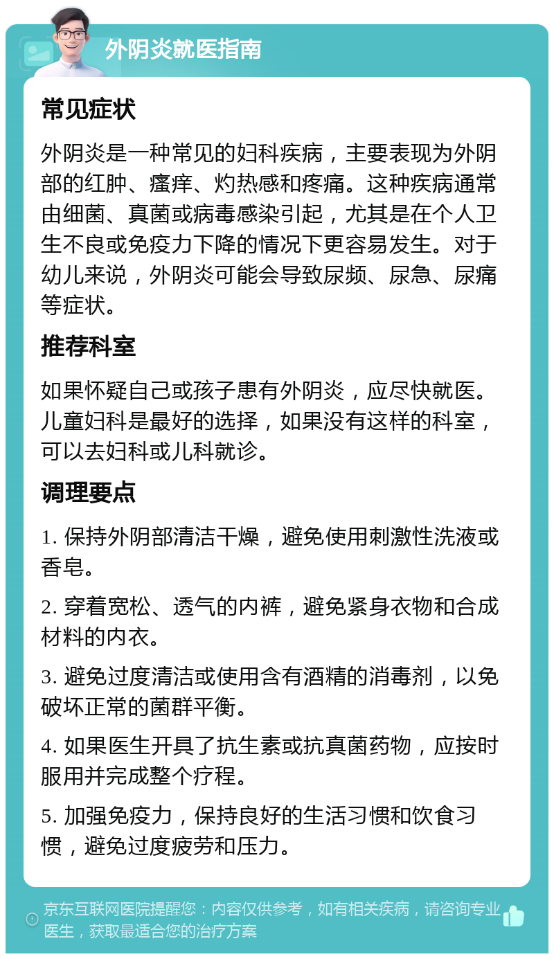 外阴炎就医指南 常见症状 外阴炎是一种常见的妇科疾病，主要表现为外阴部的红肿、瘙痒、灼热感和疼痛。这种疾病通常由细菌、真菌或病毒感染引起，尤其是在个人卫生不良或免疫力下降的情况下更容易发生。对于幼儿来说，外阴炎可能会导致尿频、尿急、尿痛等症状。 推荐科室 如果怀疑自己或孩子患有外阴炎，应尽快就医。儿童妇科是最好的选择，如果没有这样的科室，可以去妇科或儿科就诊。 调理要点 1. 保持外阴部清洁干燥，避免使用刺激性洗液或香皂。 2. 穿着宽松、透气的内裤，避免紧身衣物和合成材料的内衣。 3. 避免过度清洁或使用含有酒精的消毒剂，以免破坏正常的菌群平衡。 4. 如果医生开具了抗生素或抗真菌药物，应按时服用并完成整个疗程。 5. 加强免疫力，保持良好的生活习惯和饮食习惯，避免过度疲劳和压力。