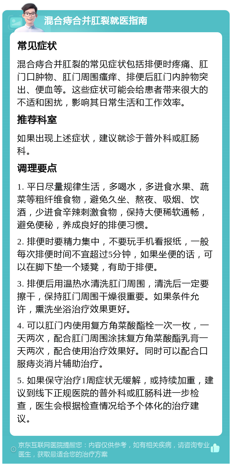 混合痔合并肛裂就医指南 常见症状 混合痔合并肛裂的常见症状包括排便时疼痛、肛门口肿物、肛门周围瘙痒、排便后肛门内肿物突出、便血等。这些症状可能会给患者带来很大的不适和困扰，影响其日常生活和工作效率。 推荐科室 如果出现上述症状，建议就诊于普外科或肛肠科。 调理要点 1. 平日尽量规律生活，多喝水，多进食水果、蔬菜等粗纤维食物，避免久坐、熬夜、吸烟、饮酒，少进食辛辣刺激食物，保持大便稀软通畅，避免便秘，养成良好的排便习惯。 2. 排便时要精力集中，不要玩手机看报纸，一般每次排便时间不宜超过5分钟，如果坐便的话，可以在脚下垫一个矮凳，有助于排便。 3. 排便后用温热水清洗肛门周围，清洗后一定要擦干，保持肛门周围干燥很重要。如果条件允许，熏洗坐浴治疗效果更好。 4. 可以肛门内使用复方角菜酸酯栓一次一枚，一天两次，配合肛门周围涂抹复方角菜酸酯乳膏一天两次，配合使用治疗效果好。同时可以配合口服痔炎消片辅助治疗。 5. 如果保守治疗1周症状无缓解，或持续加重，建议到线下正规医院的普外科或肛肠科进一步检查，医生会根据检查情况给予个体化的治疗建议。