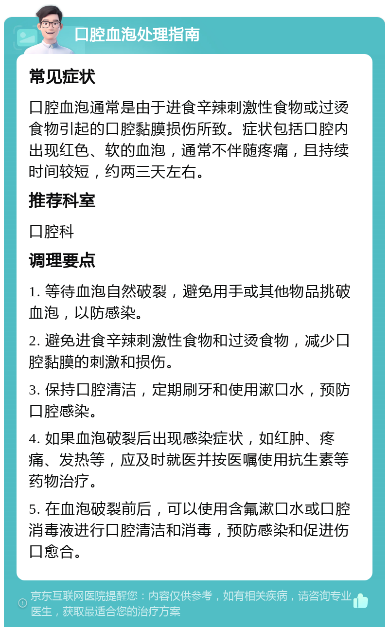 口腔血泡处理指南 常见症状 口腔血泡通常是由于进食辛辣刺激性食物或过烫食物引起的口腔黏膜损伤所致。症状包括口腔内出现红色、软的血泡，通常不伴随疼痛，且持续时间较短，约两三天左右。 推荐科室 口腔科 调理要点 1. 等待血泡自然破裂，避免用手或其他物品挑破血泡，以防感染。 2. 避免进食辛辣刺激性食物和过烫食物，减少口腔黏膜的刺激和损伤。 3. 保持口腔清洁，定期刷牙和使用漱口水，预防口腔感染。 4. 如果血泡破裂后出现感染症状，如红肿、疼痛、发热等，应及时就医并按医嘱使用抗生素等药物治疗。 5. 在血泡破裂前后，可以使用含氟漱口水或口腔消毒液进行口腔清洁和消毒，预防感染和促进伤口愈合。