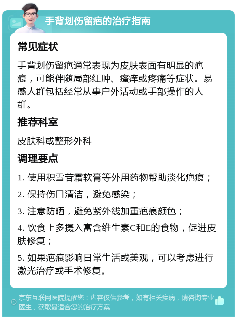 手背划伤留疤的治疗指南 常见症状 手背划伤留疤通常表现为皮肤表面有明显的疤痕，可能伴随局部红肿、瘙痒或疼痛等症状。易感人群包括经常从事户外活动或手部操作的人群。 推荐科室 皮肤科或整形外科 调理要点 1. 使用积雪苷霜软膏等外用药物帮助淡化疤痕； 2. 保持伤口清洁，避免感染； 3. 注意防晒，避免紫外线加重疤痕颜色； 4. 饮食上多摄入富含维生素C和E的食物，促进皮肤修复； 5. 如果疤痕影响日常生活或美观，可以考虑进行激光治疗或手术修复。