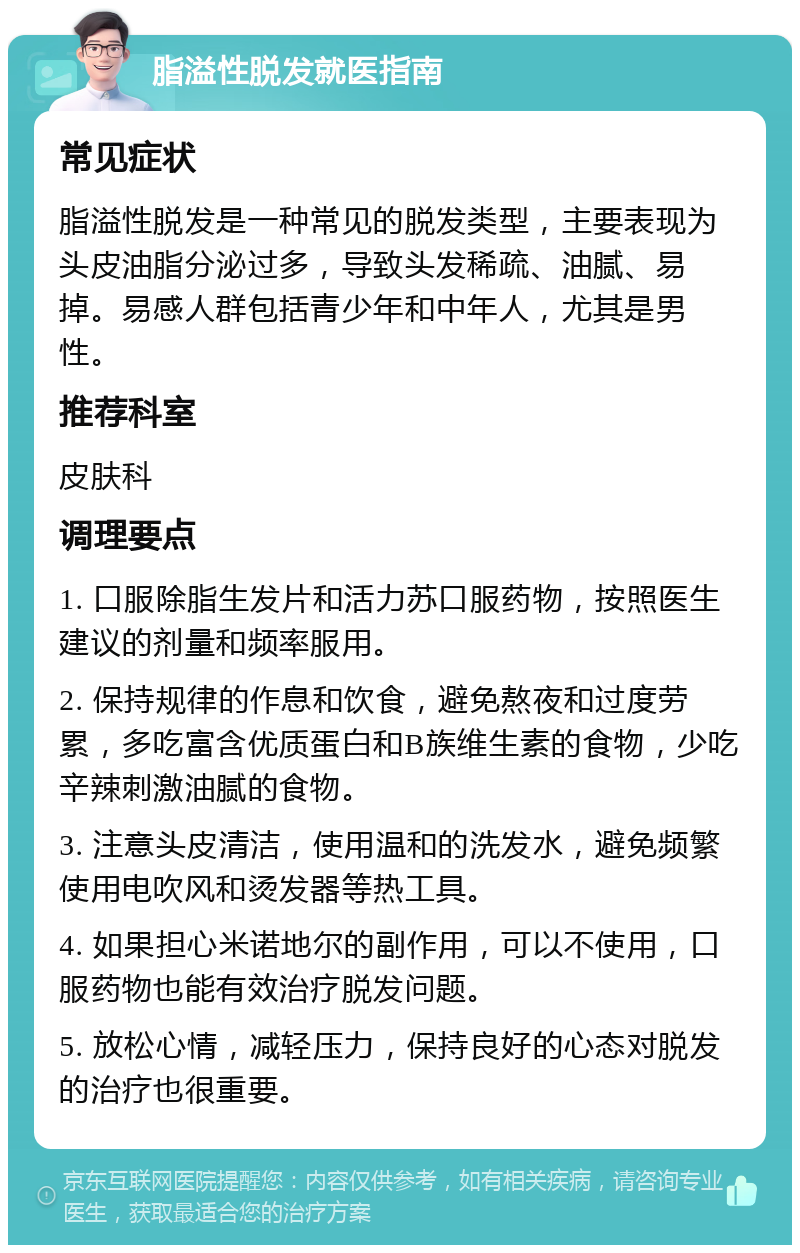 脂溢性脱发就医指南 常见症状 脂溢性脱发是一种常见的脱发类型，主要表现为头皮油脂分泌过多，导致头发稀疏、油腻、易掉。易感人群包括青少年和中年人，尤其是男性。 推荐科室 皮肤科 调理要点 1. 口服除脂生发片和活力苏口服药物，按照医生建议的剂量和频率服用。 2. 保持规律的作息和饮食，避免熬夜和过度劳累，多吃富含优质蛋白和B族维生素的食物，少吃辛辣刺激油腻的食物。 3. 注意头皮清洁，使用温和的洗发水，避免频繁使用电吹风和烫发器等热工具。 4. 如果担心米诺地尔的副作用，可以不使用，口服药物也能有效治疗脱发问题。 5. 放松心情，减轻压力，保持良好的心态对脱发的治疗也很重要。