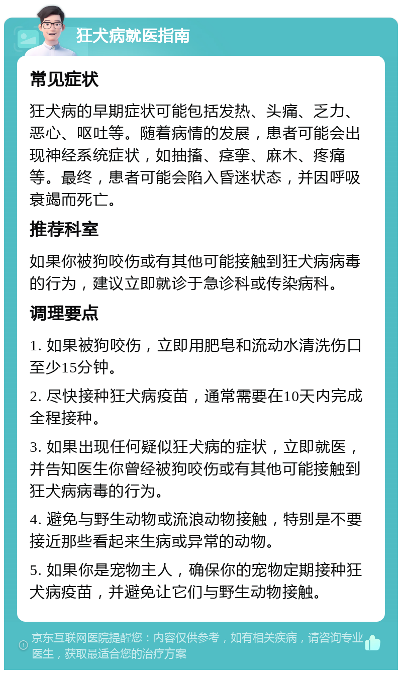 狂犬病就医指南 常见症状 狂犬病的早期症状可能包括发热、头痛、乏力、恶心、呕吐等。随着病情的发展，患者可能会出现神经系统症状，如抽搐、痉挛、麻木、疼痛等。最终，患者可能会陷入昏迷状态，并因呼吸衰竭而死亡。 推荐科室 如果你被狗咬伤或有其他可能接触到狂犬病病毒的行为，建议立即就诊于急诊科或传染病科。 调理要点 1. 如果被狗咬伤，立即用肥皂和流动水清洗伤口至少15分钟。 2. 尽快接种狂犬病疫苗，通常需要在10天内完成全程接种。 3. 如果出现任何疑似狂犬病的症状，立即就医，并告知医生你曾经被狗咬伤或有其他可能接触到狂犬病病毒的行为。 4. 避免与野生动物或流浪动物接触，特别是不要接近那些看起来生病或异常的动物。 5. 如果你是宠物主人，确保你的宠物定期接种狂犬病疫苗，并避免让它们与野生动物接触。