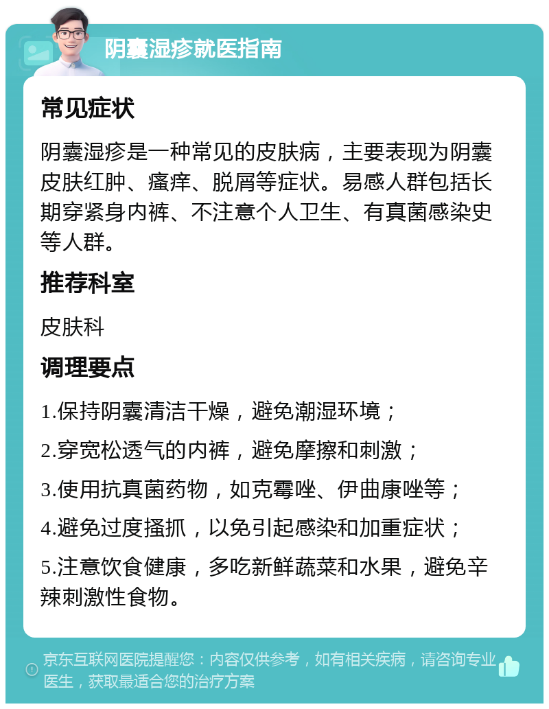 阴囊湿疹就医指南 常见症状 阴囊湿疹是一种常见的皮肤病，主要表现为阴囊皮肤红肿、瘙痒、脱屑等症状。易感人群包括长期穿紧身内裤、不注意个人卫生、有真菌感染史等人群。 推荐科室 皮肤科 调理要点 1.保持阴囊清洁干燥，避免潮湿环境； 2.穿宽松透气的内裤，避免摩擦和刺激； 3.使用抗真菌药物，如克霉唑、伊曲康唑等； 4.避免过度搔抓，以免引起感染和加重症状； 5.注意饮食健康，多吃新鲜蔬菜和水果，避免辛辣刺激性食物。