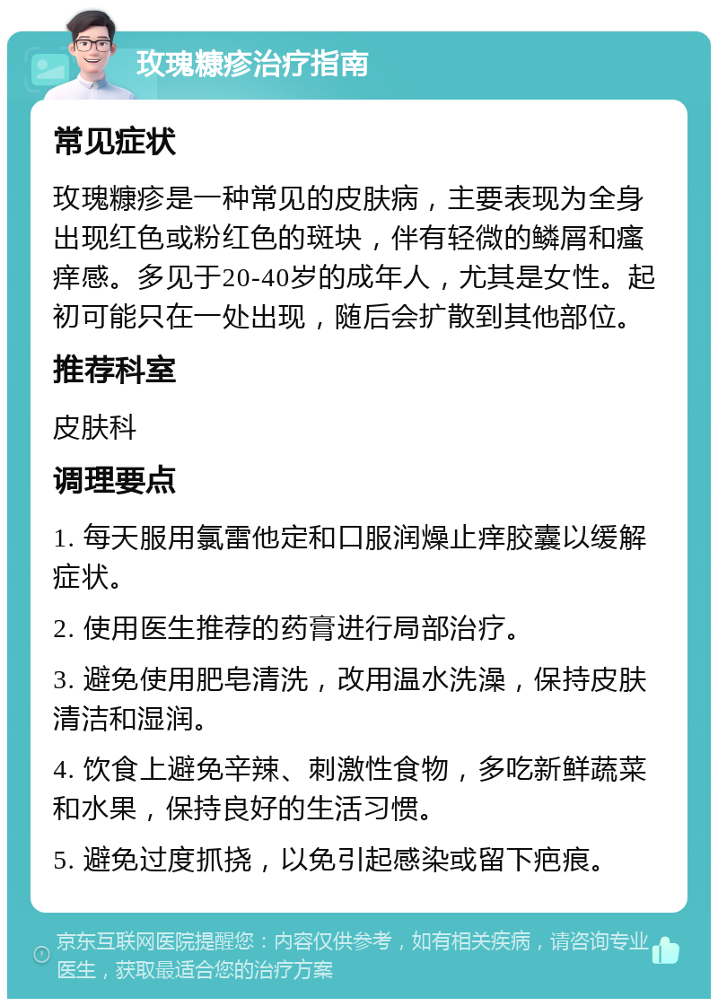 玫瑰糠疹治疗指南 常见症状 玫瑰糠疹是一种常见的皮肤病，主要表现为全身出现红色或粉红色的斑块，伴有轻微的鳞屑和瘙痒感。多见于20-40岁的成年人，尤其是女性。起初可能只在一处出现，随后会扩散到其他部位。 推荐科室 皮肤科 调理要点 1. 每天服用氯雷他定和口服润燥止痒胶囊以缓解症状。 2. 使用医生推荐的药膏进行局部治疗。 3. 避免使用肥皂清洗，改用温水洗澡，保持皮肤清洁和湿润。 4. 饮食上避免辛辣、刺激性食物，多吃新鲜蔬菜和水果，保持良好的生活习惯。 5. 避免过度抓挠，以免引起感染或留下疤痕。