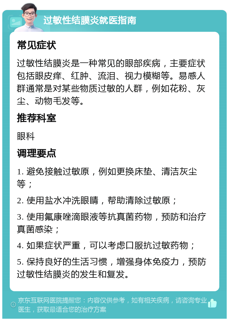 过敏性结膜炎就医指南 常见症状 过敏性结膜炎是一种常见的眼部疾病，主要症状包括眼皮痒、红肿、流泪、视力模糊等。易感人群通常是对某些物质过敏的人群，例如花粉、灰尘、动物毛发等。 推荐科室 眼科 调理要点 1. 避免接触过敏原，例如更换床垫、清洁灰尘等； 2. 使用盐水冲洗眼睛，帮助清除过敏原； 3. 使用氟康唑滴眼液等抗真菌药物，预防和治疗真菌感染； 4. 如果症状严重，可以考虑口服抗过敏药物； 5. 保持良好的生活习惯，增强身体免疫力，预防过敏性结膜炎的发生和复发。