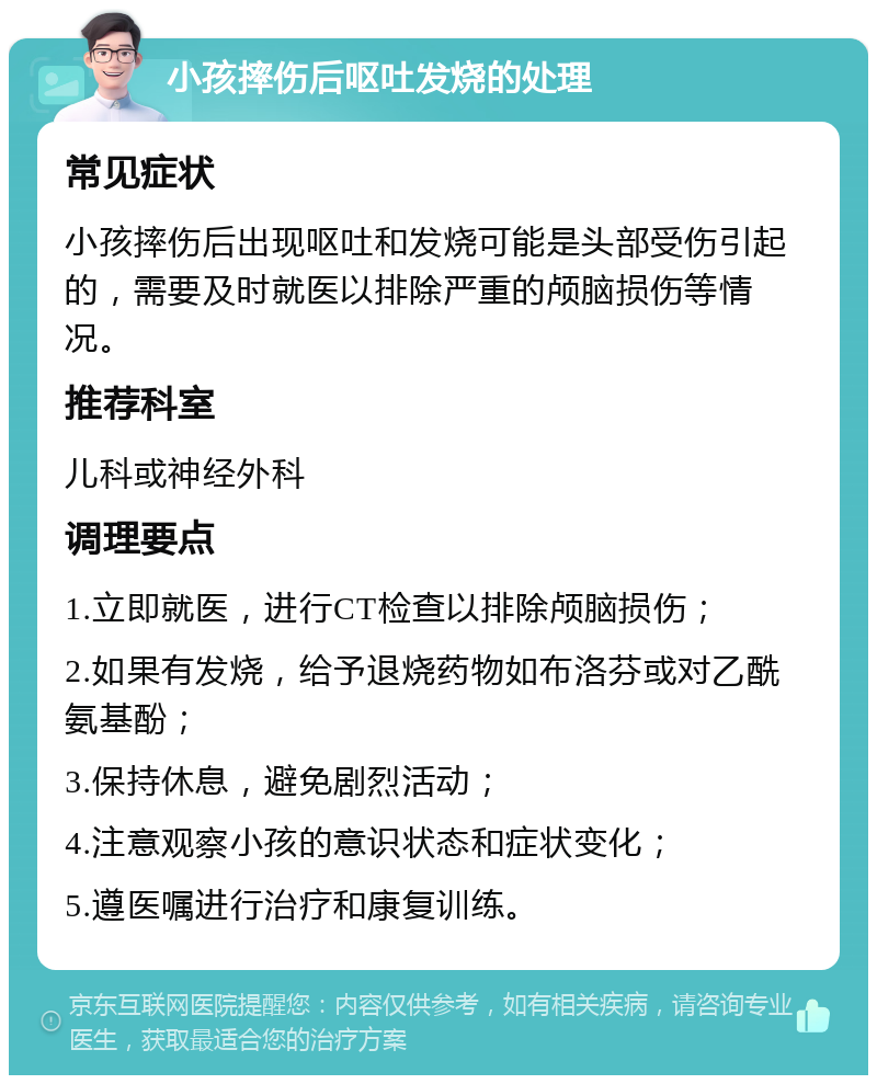 小孩摔伤后呕吐发烧的处理 常见症状 小孩摔伤后出现呕吐和发烧可能是头部受伤引起的，需要及时就医以排除严重的颅脑损伤等情况。 推荐科室 儿科或神经外科 调理要点 1.立即就医，进行CT检查以排除颅脑损伤； 2.如果有发烧，给予退烧药物如布洛芬或对乙酰氨基酚； 3.保持休息，避免剧烈活动； 4.注意观察小孩的意识状态和症状变化； 5.遵医嘱进行治疗和康复训练。