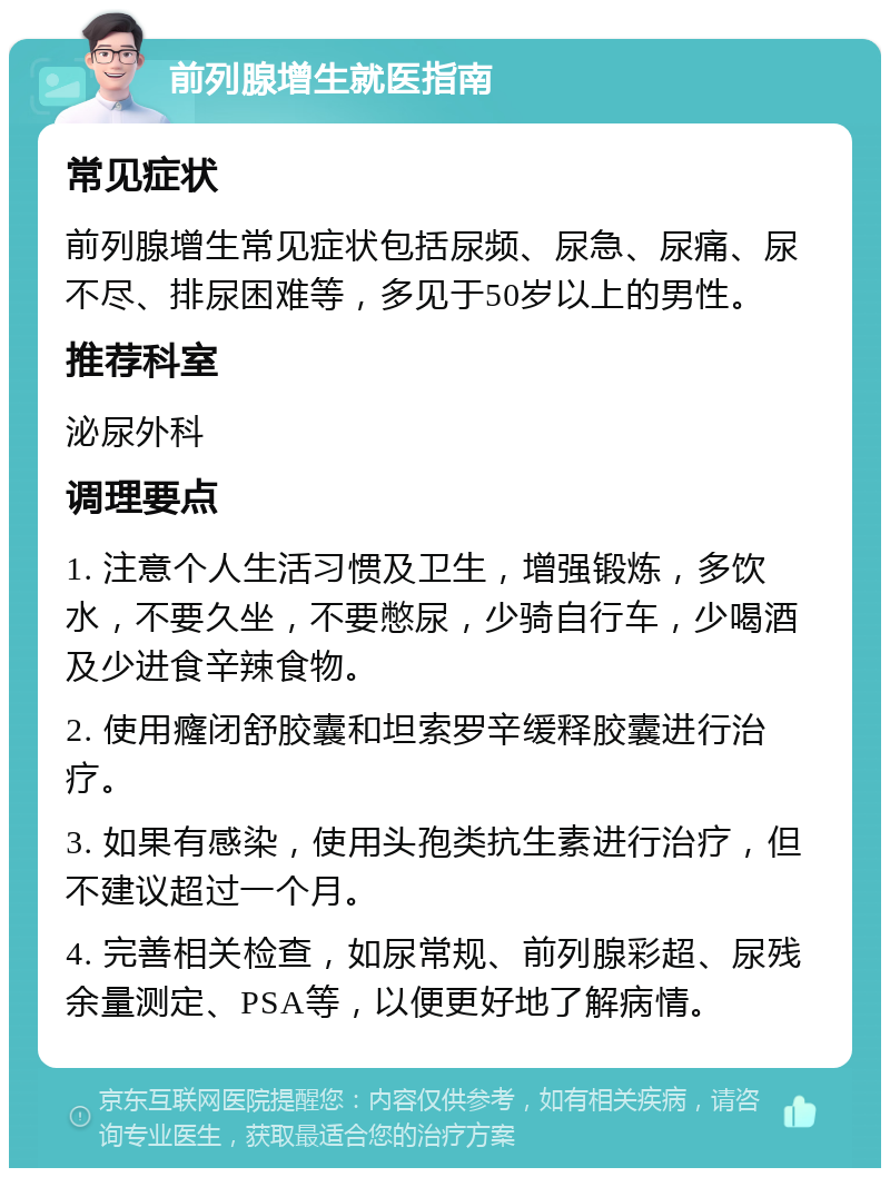 前列腺增生就医指南 常见症状 前列腺增生常见症状包括尿频、尿急、尿痛、尿不尽、排尿困难等，多见于50岁以上的男性。 推荐科室 泌尿外科 调理要点 1. 注意个人生活习惯及卫生，增强锻炼，多饮水，不要久坐，不要憋尿，少骑自行车，少喝酒及少进食辛辣食物。 2. 使用癃闭舒胶囊和坦索罗辛缓释胶囊进行治疗。 3. 如果有感染，使用头孢类抗生素进行治疗，但不建议超过一个月。 4. 完善相关检查，如尿常规、前列腺彩超、尿残余量测定、PSA等，以便更好地了解病情。