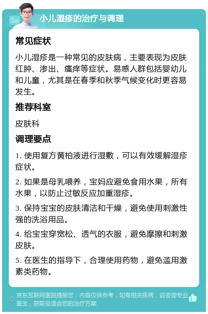 小儿湿疹的治疗与调理 常见症状 小儿湿疹是一种常见的皮肤病，主要表现为皮肤红肿、渗出、瘙痒等症状。易感人群包括婴幼儿和儿童，尤其是在春季和秋季气候变化时更容易发生。 推荐科室 皮肤科 调理要点 1. 使用复方黄柏液进行湿敷，可以有效缓解湿疹症状。 2. 如果是母乳喂养，宝妈应避免食用水果，所有水果，以防止过敏反应加重湿疹。 3. 保持宝宝的皮肤清洁和干燥，避免使用刺激性强的洗浴用品。 4. 给宝宝穿宽松、透气的衣服，避免摩擦和刺激皮肤。 5. 在医生的指导下，合理使用药物，避免滥用激素类药物。