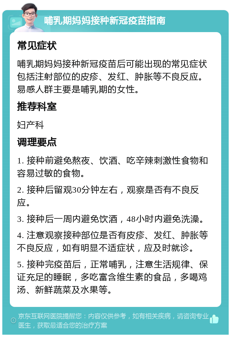 哺乳期妈妈接种新冠疫苗指南 常见症状 哺乳期妈妈接种新冠疫苗后可能出现的常见症状包括注射部位的皮疹、发红、肿胀等不良反应。易感人群主要是哺乳期的女性。 推荐科室 妇产科 调理要点 1. 接种前避免熬夜、饮酒、吃辛辣刺激性食物和容易过敏的食物。 2. 接种后留观30分钟左右，观察是否有不良反应。 3. 接种后一周内避免饮酒，48小时内避免洗澡。 4. 注意观察接种部位是否有皮疹、发红、肿胀等不良反应，如有明显不适症状，应及时就诊。 5. 接种完疫苗后，正常哺乳，注意生活规律、保证充足的睡眠，多吃富含维生素的食品，多喝鸡汤、新鲜蔬菜及水果等。